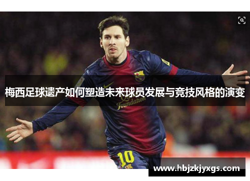 梅西足球遗产如何塑造未来球员发展与竞技风格的演变