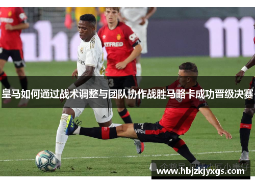 皇马如何通过战术调整与团队协作战胜马略卡成功晋级决赛 皇马如何通过战术调整与团队协作战胜马略卡成功晋级决赛