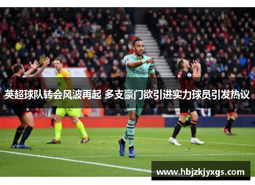 英超球队转会风波再起 多支豪门欲引进实力球员引发热议 英超球队转会风波再起 多支豪门欲引进实力球员引发热议